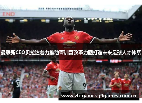曼联新CEO贝拉达着力推动青训营改革力图打造未来足球人才体系 曼联新CEO贝拉达着力推动青训营改革力图打造未来足球人才体系